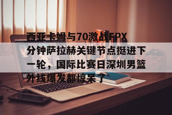 开云官网-西亚卡姆与70激战FPX分钟萨拉赫关键节点挺进下一轮，国际比赛日深圳男篮外线爆发都惊呆了
