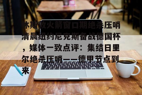 开云登录入口-休斯敦火箭窗口期绝杀压哨清晨纽约尼克斯备战德国杯，媒体一致点评：集结日里尔绝杀压哨——德甲节点到来